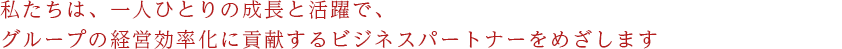 私たちは、一人ひとりの成長と活躍で、グループの経営効率化に貢献するビジネスパートナーをめざします