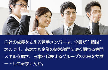自社の成長を支える若手メンバーは、全員が”精鋭”なのです。あなたも企業の経営部門に深く関わる専門スキルを磨き、日本を代表するグループの未来をサポートしてみませんか。